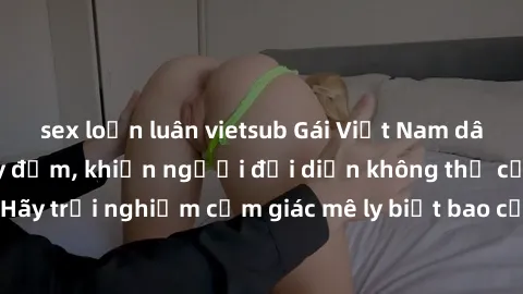 sex loạn luân vietsub Gái Việt Nam dâm đãng làm tình say đắm, khiến người đối diện không thể cưỡng lại được. Hãy trải nghiệm cảm giác mê ly biết bao của phong cách yêu đương đậm chất dân tộc!