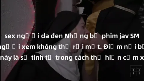 sex người da đen Những bộ phim jav SM không che khiến người xem không thể rời mắt. Điểm nổi bật của thể loại này là sự tinh tế trong cách thể hiện cảm xúc và sự hấp dẫn của những cảnh quay.