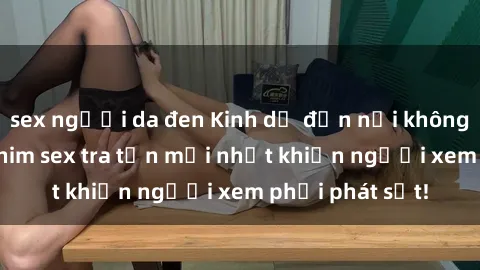 sex người da đen Kinh dị đến nỗi không thể tin nổi: Phim sex tra tấn mới nhất khiến người xem phải phát sốt!