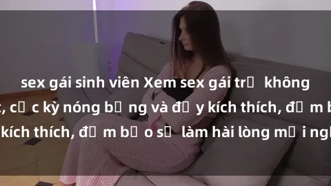 sex gái sinh viên Xem sex gái trẻ không che hấp dẫn nhất, cực kỳ nóng bỏng và đầy kích thích, đảm bảo sẽ làm hài lòng mọi người!