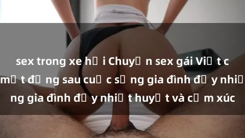 sex trong xe hơi Chuyện sex gái Việt có chồng: Những bí mật đằng sau cuộc sống gia đình đầy nhiệt huyết và cảm xúc