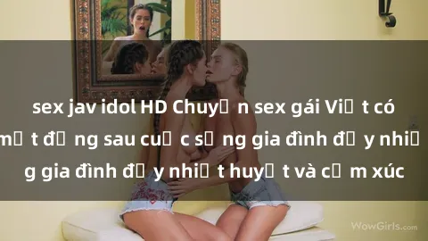 sex jav idol HD Chuyện sex gái Việt có chồng: Những bí mật đằng sau cuộc sống gia đình đầy nhiệt huyết và cảm xúc