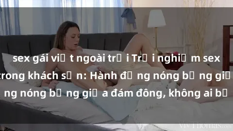 sex gái việt ngoài trời Trải nghiệm sex sinh viên sôi động trong khách sạn: Hành động nóng bỏng giữa đám đông, không ai bị bỏ lỡ