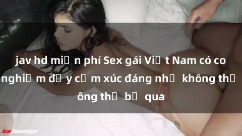jav hd miễn phí Sex gái Việt Nam có con: Trải nghiệm đầy cảm xúc đáng nhớ không thể bỏ qua