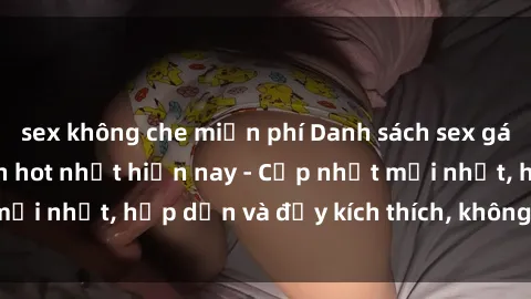 sex không che miễn phí Danh sách sex gái Việt Nam sinh viên hot nhất hiện nay - Cập nhật mới nhất, hấp dẫn và đầy kích thích, không thể bỏ qua!