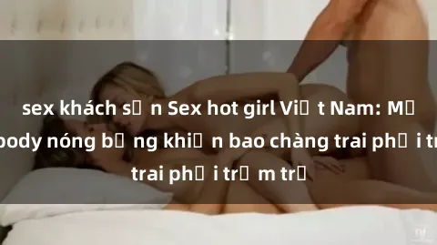 sex khách sạn Sex hot girl Việt Nam: Mặt xinh, body nóng bỏng khiến bao chàng trai phải trầm trồ